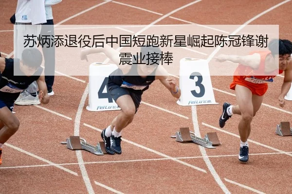 苏炳添退役后中国短跑新星崛起陈冠锋谢震业接棒