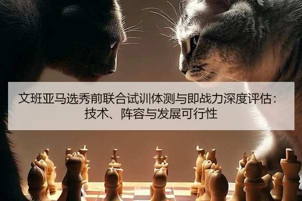 文班亚马选秀前联合试训体测与即战力深度评估：技术、阵容与发展可行性